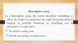 .
Descriptive essay
In a descriptive essay, the writer describes something to
allow the reader to experience the topic being described as
brightly as possible. Someone or something can be
described. Example topics:
The dentist’s waiting room.
Describe your feelings and impressions.
 