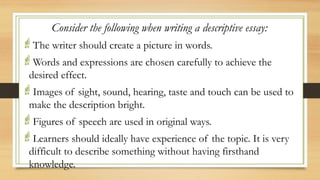 .
Consider the following when writing a descriptive essay:
The writer should create a picture in words.
Words and expressions are chosen carefully to achieve the
desired effect.
Images of sight, sound, hearing, taste and touch can be used to
make the description bright.
Figures of speech are used in original ways.
Learners should ideally have experience of the topic. It is very
difficult to describe something without having firsthand
knowledge.
 