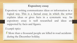 .
Expository essay
Expository writing communicates ideas or information in a
logical way. This is a factual essay in which the writer
explains ideas or gives facts in a systematic way. An
expository essay is well researched and ideas are
supported by facts and figures.
Example topics:
More than a thousand people are killed in road accidents
during the December holiday.
 