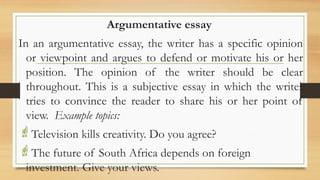 .
Argumentative essay
In an argumentative essay, the writer has a specific opinion
or viewpoint and argues to defend or motivate his or her
position. The opinion of the writer should be clear
throughout. This is a subjective essay in which the writer
tries to convince the reader to share his or her point of
view. Example topics:
Television kills creativity. Do you agree?
The future of South Africa depends on foreign
investment. Give your views.
 