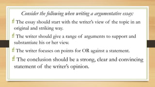 .
Consider the following when writing a argumentative essay:
The essay should start with the writer’s view of the topic in an
original and striking way.
The writer should give a range of arguments to support and
substantiate his or her view.
The writer focuses on points for OR against a statement.
The conclusion should be a strong, clear and convincing
statement of the writer’s opinion.
 