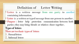 Definition of Letter Writing
• Letter is a written message from one party to another
containing information.
• Letter is a written or typed message from one person to another .
• Purpose : letter help protection communication between both
parties;theymaybring friends or relatives closer together.
Typesof letters
Therearetwobasic typesof letters
1. Formalletters
2. Informal letters
 