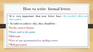 How to write formal letter.
• It is very important that your letter have the needed effect on
the reader.
• In order to achieve this ,they should be :
In the correct format
Short and to the point
Relevant
Free of any grammatical or spelling errors
Well presented
 