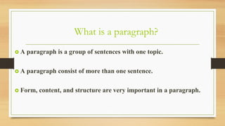 What is a paragraph?
 A paragraph is a group of sentences with one topic.
 A paragraph consist of more than one sentence.
 Form, content, and structure are very important in a paragraph.
 