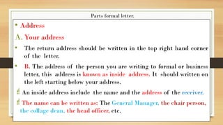 Parts formal letter.
• Address
A.Your address
• The return address should be written in the top right hand corner
of the letter.
• B. The address of the person you are writing to formal or business
letter, this address is known as inside address. It should written on
the left starting below your address.
An inside address include the name and the address of the receiver.
The name can be written as: The General Manager, the chair person,
the collage dean, the head officer, etc.
 