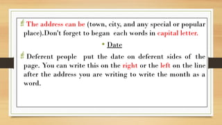 The address can be (town, city, and any special or popular
place).Don't forget to began each words in capital letter.
• Date
Deferent people put the date on deferent sides of the
page. You can write this on the right or the left on the line
after the address you are writing to write the month as a
word.
 