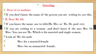 • Greeting
A. Dear sir or madam:
If you don’t know the name of the person you are writing to, use this.
• B. Dear Mr Ali:
If you know the name ,use to title(Mr. Mrs. or Ms. Dr. prof. etc)
If you are writing to a woman and don’t know if she uses Mrs. Or
Miss. You can use Ms. Which is for married and single women.
Look at! Mr- for male
 Mrs- for a married female
 Miss- for an unmarried female.
 