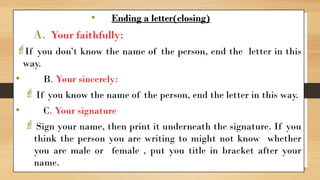 • Ending a letter(closing)
A. Your faithfully:
If you don’t know the name of the person, end the letter in this
way.
• B. Your sincerely:
If you know the name of the person, end the letter in this way.
• C. Your signature
Sign your name, then print it underneath the signature. If you
think the person you are writing to might not know whether
you are male or female , put you title in bracket after your
name.
 