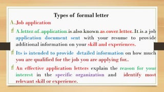 Types of formal letter
A.Job application
A letter of application is also known as cover letter. It is a job
application document sent with your resume to provide
additional information on your skill and experiences.
Its is intended to provide detailed information on how much
you are qualified for the job you are applying for..
An effective application letters explain the reason for your
interest in the specific organization and identify most
relevant skill or experience.
 