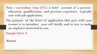 Note : curriculum vitae (CV): is brief account of a persons
education ,qualifications, and previous experience typically
sent with job application.
The purpose of the letter of application that goes with your
resume is to introduce your self briefly and to tray to make
an employer interested in you.
Sample letter A
Write a letter in response the following advertisement.
Wanted : smart postgraduate ,fluent in English, computer literate for
junior editor post in well – known publishing house .contact PO
BOX 3422, C/O Somali printing press Borama Halane.
 