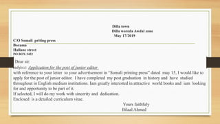 Dilla town
Dilla woreda Awdal zone
May 17/2019
C/O Somali priting press
Borama
Hallane street
PO BOX 3422
Dear sir:
subject: Application for the post of junior editor
with reference to your letter to your advertisement in “Somali printing press” dated may 15, I would like to
apply for the post of junior editor. I have completed my post graduation in history and have studied
throughout in English medium institutions. Iam greatly interested in attractive world books and iam looking
for and opportunity to be part of it.
If selected, I will do my work with sincerity and dedication.
Enclosed is a detailed curriculum vitae.
Yours faithfuly
Bilaal Ahmed
 