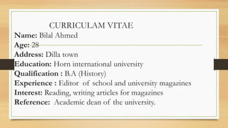 CURRICULAM VITAE
Name: Bilal Ahmed
Age: 28
Address: Dilla town
Education: Horn international university
Qualification : B.A (History)
Experience : Editor of school and university magazines
Interest: Reading, writing articles for magazines
Reference: Academic dean of the university.
 