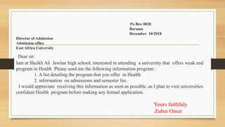 Po Box 0020
Borama
December 10/2018
Director of Admission
Admission office
East Africa University
Dear sir:
Iam at Sheikh Ali Jawhar high school, interested in attending a university that offers weak end
program in Health Please send me the following information program:
1. A list detailing the program that you offer in Health.
2. information on admissions and semester fee.
I would appreciate receiving this information as soon as possible ,as I plan to visit universities
confident Health program before making any formal application.
Yours faithfuly
Zuber Omer
 