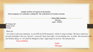 sample of letter of request in formation
from company to a customer ,asking for the settlement of overdue account.
Alloge light company
Borama
April 10/2019
Mr Osman Ali
Halane street
Borama
Dear sir:
we wish to call your attention to our bill for $150 payment which is long overdue. We have send you
several reminders ,but you haven't received from you reply. we are asking you to settle this account with
out further delay, or we shall be obliged to take legal steps to recover the amount due .
Yours faithfuly
Najib
Manager
 