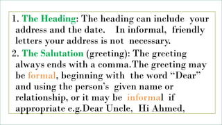 1. The Heading: The heading can include your
address and the date. In informal, friendly
letters your address is not necessary.
2. The Salutation (greeting): The greeting
always ends with a comma.The greeting may
be formal, beginning with the word “Dear”
and using the person’s given name or
relationship, or it may be informal if
appropriate e.g.Dear Uncle, Hi Ahmed,
 