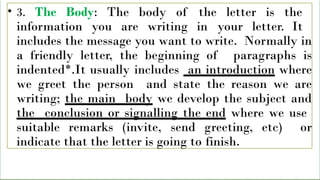 • 3. The Body: The body of the letter is the
information you are writing in your letter. It
includes the message you want to write. Normally in
a friendly letter, the beginning of paragraphs is
indented*.It usually includes an introduction where
we greet the person and state the reason we are
writing; the main body we develop the subject and
the conclusion or signalling the end where we use
suitable remarks (invite, send greeting, etc) or
indicate that the letter is going to finish.
 