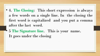 • 4. The Closing: This short expression is always
a few words on a single line. In the closing the
first word is capitalized and you put a comma
after the last word.
• 5 The Signature line. This is your name.
It goes under the closing
 
