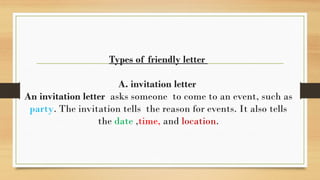 Types of friendly letter
A. invitation letter
An invitation letter asks someone to come to an event, such as
party. The invitation tells the reason for events. It also tells
the date ,time, and location.
 
