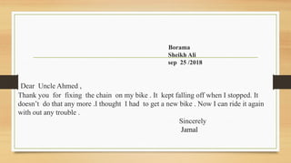 Borama
Sheikh Ali
sep 25 /2018
Dear Uncle Ahmed ,
Thank you for fixing the chain on my bike . It kept falling off when I stopped. It
doesn’t do that any more .I thought I had to get a new bike . Now I can ride it again
with out any trouble .
Sincerely
Jamal
 