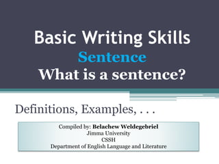 Basic Writing Skills
Sentence
What is a sentence?
Definitions, Examples, . . .
Compiled by: Belachew Weldegebriel
Jimma University
CSSH
Department of English Language and Literature
 