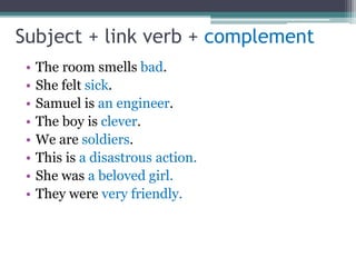 Subject + link verb + complement
• The room smells bad.
• She felt sick.
• Samuel is an engineer.
• The boy is clever.
• We are soldiers.
• This is a disastrous action.
• She was a beloved girl.
• They were very friendly.
 