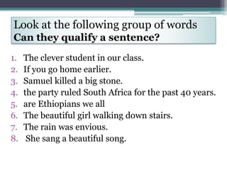 Look at the following group of words
Can they qualify a sentence?
1. The clever student in our class.
2. If you go home earlier.
3. Samuel killed a big stone.
4. the party ruled South Africa for the past 40 years.
5. are Ethiopians we all
6. The beautiful girl walking down stairs.
7. The rain was envious.
8. She sang a beautiful song.
 