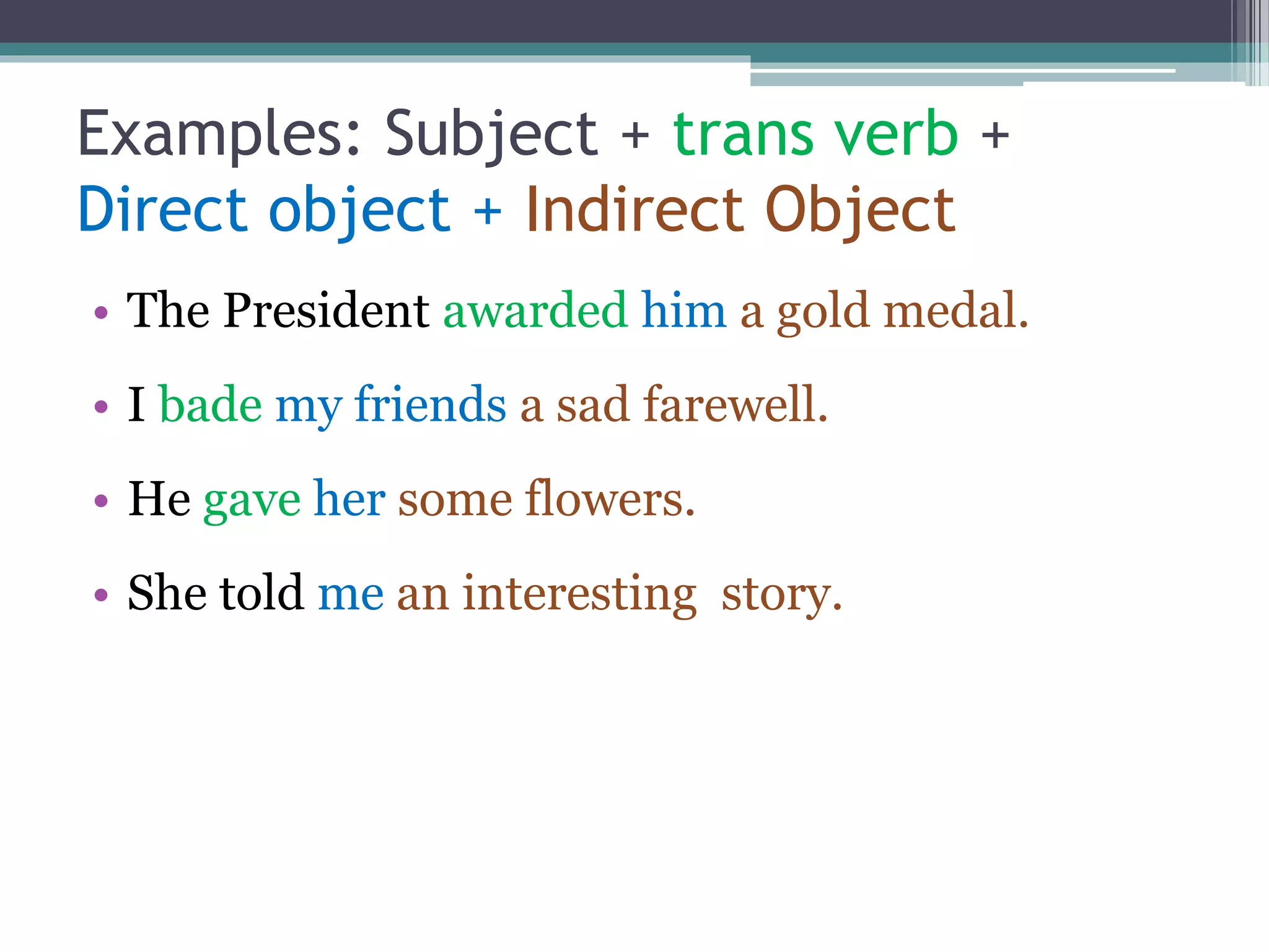 Examples: Subject + trans verb +
Direct object + Indirect Object
• The President awarded him a gold medal.
• I bade my friends a sad farewell.
• He gave her some flowers.
• She told me an interesting story.