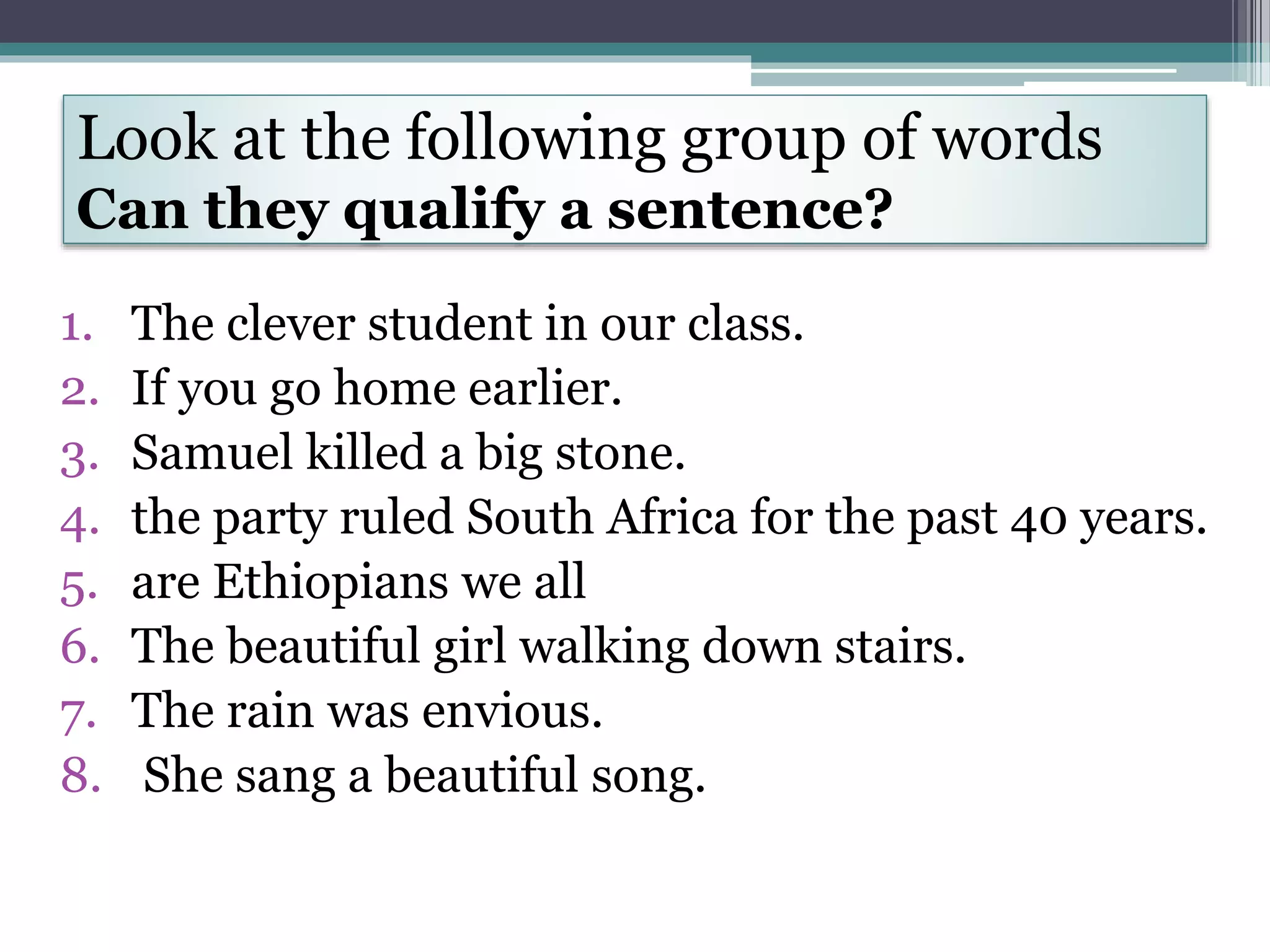 Look at the following group of words
Can they qualify a sentence?
1. The clever student in our class.
2. If you go home earlier.
3. Samuel killed a big stone.
4. the party ruled South Africa for the past 40 years.
5. are Ethiopians we all
6. The beautiful girl walking down stairs.
7. The rain was envious.
8. She sang a beautiful song.