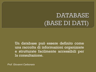 Un database può essere definito come
una raccolta di informazioni organizzate
e strutturate facilmente accessibili per
la consultazione.
Prof. Giovanni Carbonara
 