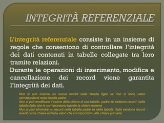 L’integrità referenziale consiste in un insieme di
regole che consentono di controllare l’integrità
dei dati contenuti in tabelle collegate tra loro
tramite relazioni.
Durante le operazioni di inserimento, modifica e
cancellazione dei record viene garantita
l’integrità dei dati.
Non si può inserire un nuovo record nella tabella figlio se non ci sono valori
corrispondenti nella tabella padre.
Non si può modificare il valore della chiave di una tabella padre se esistono record nella
tabella figlio che le corrispondono tramite la chiave esterna.
Non si può eliminare un record nella tabella padre se nella tabella figlio esistono record
aventi come chiave esterna valori che corrispondono alla chiave primaria.
 