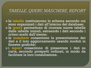  le tabelle costituiscono lo schema secondo cui
sono organizzati i dati all’interno del database;
 le query permettono di ricavare nuove tabelle
dalle tabelle iniziali, estraendo i dati secondo i
criteri scelti dall’utente;
 le maschere consentono la presentazione dei
dati e il loro aggiornamento usando moduli in
finestre grafiche;
 i report consentono di presentare i dati su
carta, secondo prospetti ordinati, in modo da
facilitare la loro consultazione.
 