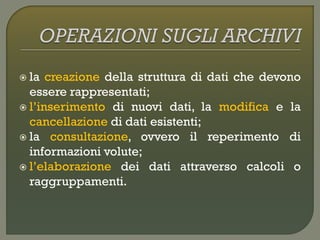 la creazione della struttura di dati che devono
essere rappresentati;
 l’inserimento di nuovi dati, la modifica e la
cancellazione di dati esistenti;
 la consultazione, ovvero il reperimento di
informazioni volute;
 l’elaborazione dei dati attraverso calcoli o
raggruppamenti.
 