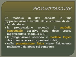 Un modello di dati consiste in una
rappresentazione astratta delle strutture di dati
di un database.
 la progettazione secondo il modello
concettuale descrive cosa deve essere
rappresentato (modello E-R);
 la progettazione secondo il modello logico
descrive come sono organizzati i dati;
 nella progettazione fisica viene fisicamente
realizzato il database sul computer.
 