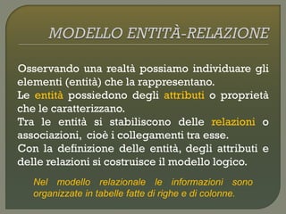Osservando una realtà possiamo individuare gli
elementi (entità) che la rappresentano.
Le entità possiedono degli attributi o proprietà
che le caratterizzano.
Tra le entità si stabiliscono delle relazioni o
associazioni, cioè i collegamenti tra esse.
Con la definizione delle entità, degli attributi e
delle relazioni si costruisce il modello logico.
Nel modello relazionale le informazioni sono
organizzate in tabelle fatte di righe e di colonne.
 