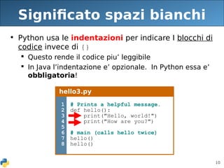 10
Significato spazi bianchi
• Python usa le indentazioni per indicare I blocchi di
codice invece di {}
 Questo rende il codice piu’ leggibile
 In Java l’indentazione e’ opzionale. In Python essa e’
obbligatoria!
hello3.py
1
2
3
4
5
6
7
8
# Prints a helpful message.
def hello():
print("Hello, world!")
print("How are you?")
# main (calls hello twice)
hello()
hello()
 