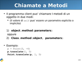 100
Chiamate a Metodi
• Il programma client puo’ chiamare I metodi di un
oggetto in due modi:
 (il valore di self puo’ essere un parametro esplicito o
implicito)
1) object.method(parameters)
oppure
2) Class.method(object, parameters)
• Esempio:
p = Point(3, -4)
p.translate(1, 5)
Point.translate(p, 1, 5)
 