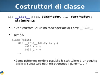 101
Costruttori di classe
def __init__(self, parameter, ..., parameter):
statements
 un construttore e’ un metodo speciale di nome __init__
 Esempio:
class Point:
def __init__(self, x, y):
self.x = x
self.y = y
...
• Come potremmo rendere possibile la costruzione di un oggetto
Point() senza parametri ma ottenendo il punto (0, 0)?
 