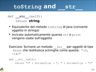 102
toString and __str__
def __str__(self):
return string
 Equivalente del metodo toString di Java (converte
oggetto in stringa)
 invicato automaticamente quanso str o print
vengono usate sull’oggetto
Esercizio: Scrivere un metodo __str__ per oggetti di tipo
Point che restituisca sctringhe come questa: "(3,
-14)"
def __str__(self):
return "(" + str(self.x) + ", " + str(self.y) + ")"
 