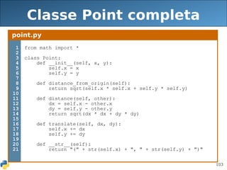 103
Classe Point completa
point.py
1
2
3
4
5
6
7
8
9
10
11
12
13
14
15
16
17
18
19
20
21
from math import *
class Point:
def __init__(self, x, y):
self.x = x
self.y = y
def distance_from_origin(self):
return sqrt(self.x * self.x + self.y * self.y)
def distance(self, other):
dx = self.x - other.x
dy = self.y - other.y
return sqrt(dx * dx + dy * dy)
def translate(self, dx, dy):
self.x += dx
self.y += dy
def __str__(self):
return "(" + str(self.x) + ", " + str(self.y) + ")"
 