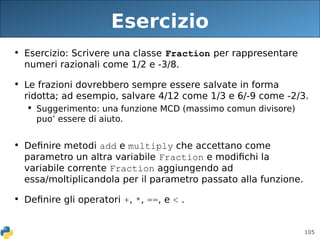 105
Esercizio
• Esercizio: Scrivere una classe Fraction per rappresentare
numeri razionali come 1/2 e -3/8.
• Le frazioni dovrebbero sempre essere salvate in forma
ridotta; ad esempio, salvare 4/12 come 1/3 e 6/-9 come -2/3.
 Suggerimento: una funzione MCD (massimo comun divisore)
puo’ essere di aiuto.
• Definire metodi add e multiply che accettano come
parametro un altra variabile Fraction e modifichi la
variabile corrente Fraction aggiungendo ad
essa/moltiplicandola per il parametro passato alla funzione.
• Definire gli operatori +, *, ==, e < .
 