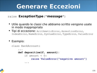 106
Generare Eccezioni
raise ExceptionType("message")
 Utile quando le classi che abbiamo scritto vengono usate
in modo inappropriato
 Tipi di eccezione: ArithmeticError, AssertionError,
IndexError, NameError, SyntaxError, TypeError, ValueError
 Esempio:
class BankAccount:
...
def deposit(self, amount):
if amount < 0:
raise ValueError("negative amount")
...
 