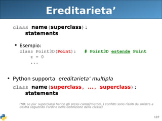 107
Ereditarieta’
class name(superclass):
statements
 Esempio:
class Point3D(Point): # Point3D estende Point
z = 0
...
• Python supporta ereditarieta’ multipla
class name(superclass, ..., superclass):
statements
(NB: se piu’ superclassi hanno gli stessi campi/metodi, I conflitti sono risolti da sinistra a
destra seguendo l’ordine nella definizione della classe)
 