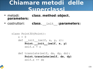 108
Chiamare metodi delle
Superclassi
• metodi: class.method(object,
parameters)
• costruttori: class.__init__(parameters)
class Point3D(Point):
z = 0
def __init__(self, x, y, z):
Point.__init__(self, x, y)
self.z = z
def translate(self, dx, dy, dz):
Point.translate(self, dx, dy)
self.z += dz
 