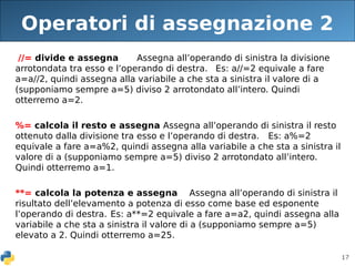 17
Operatori di assegnazione 2
//= divide e assegna Assegna all’operando di sinistra la divisione
arrotondata tra esso e l’operando di destra. Es: a//=2 equivale a fare
a=a//2, quindi assegna alla variabile a che sta a sinistra il valore di a
(supponiamo sempre a=5) diviso 2 arrotondato all’intero. Quindi
otterremo a=2.
%= calcola il resto e assegna Assegna all’operando di sinistra il resto
ottenuto dalla divisione tra esso e l’operando di destra. Es: a%=2
equivale a fare a=a%2, quindi assegna alla variabile a che sta a sinistra il
valore di a (supponiamo sempre a=5) diviso 2 arrotondato all’intero.
Quindi otterremo a=1.
**= calcola la potenza e assegna Assegna all’operando di sinistra il
risultato dell’elevamento a potenza di esso come base ed esponente
l’operando di destra. Es: a**=2 equivale a fare a=a2, quindi assegna alla
variabile a che sta a sinistra il valore di a (supponiamo sempre a=5)
elevato a 2. Quindi otterremo a=25.
 