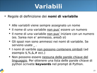 19
Variabili
• Regole di definizione dei nomi di variabile
 Alle variabili viene sempre assegnato un nome
 Il nome di una variabile non puo’ essere un numero
 Il nome di una variabile non puo’ iniziare con un numero
(es. 5area non e’ ammesso, area5 si)
 Gli spazi non sono ammessi nei nomi di variabile. Se
servono usate _ .
 I nomi di varibile non possono contenere simboli (ad
esempio $,%,&,# ecc.)
 Non possono essere nessuna delle parole chiave del
linguaggio. Per ottenere una lista delle parole chiave di
python scrivete keywords nel prompt di Python.
 