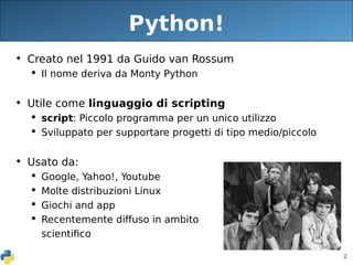 2
Python!
• Creato nel 1991 da Guido van Rossum
 Il nome deriva da Monty Python
• Utile come linguaggio di scripting
 script: Piccolo programma per un unico utilizzo
 Sviluppato per supportare progetti di tipo medio/piccolo
• Usato da:
 Google, Yahoo!, Youtube
 Molte distribuzioni Linux
 Giochi and app
 Recentemente diffuso in ambito
scientifico
 