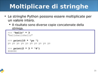21
Moltiplicare di stringhe
• Le stringhe Python possono essere moltiplicate per
un valore intero.
 Il risultato sono diverse copie concatenate della
stringa.
>>> "hello" * 3
"hellohellohello"
>>> print(10 * "yo ")
yo yo yo yo yo yo yo yo yo yo
>>> print(2 * 3 * "4")
444444
 
