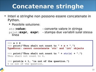 22
Concatenare stringhe
• Interi e stringhe non possono essere concatenate in
Python.
 Possibile soluzione:
str(value) - converte valore in stringa
print(expr, expr) - stampa due variabili sulal stessa
linea
>>> x = 4
>>> print("Thou shalt not count to " + x + ".")
TypeError: cannot concatenate 'str' and 'int' objects
>>> print("Thou shalt not count to " + str(x) + ".")
Thou shalt not count to 4.
>>> print(x + 1, "is out of the question.")
5 is out of the question.
 