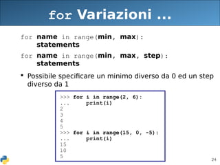 24
for Variazioni ...
for name in range(min, max):
statements
for name in range(min, max, step):
statements
 Possibile specificare un minimo diverso da 0 ed un step
diverso da 1
>>> for i in range(2, 6):
... print(i)
2
3
4
5
>>> for i in range(15, 0, -5):
... print(i)
15
10
5
 