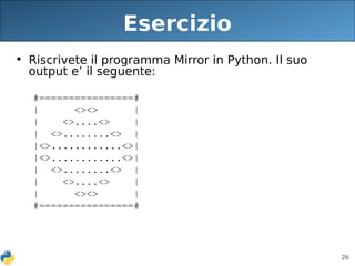 26
Esercizio
• Riscrivete il programma Mirror in Python. Il suo
output e’ il seguente:
#================#
| <><> |
| <>....<> |
| <>........<> |
|<>............<>|
|<>............<>|
| <>........<> |
| <>....<> |
| <><> |
#================#
 